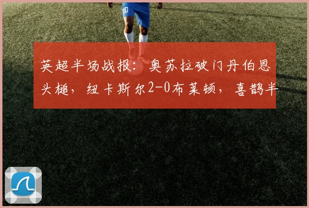 英超半场战报:奥苏拉破门丹伯恩头槌,纽卡斯尔2-0布莱顿,喜鹊半场奠定胜局