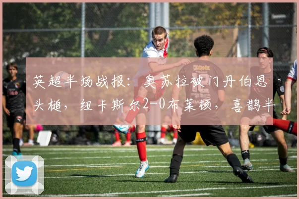 英超半场战报：奥苏拉破门丹伯恩头槌，纽卡斯尔2-0布莱顿，喜鹊半场奠定胜局