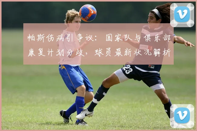 帕斯伤病引争议：国家队与俱乐部康复计划分歧，球员最新状况解析