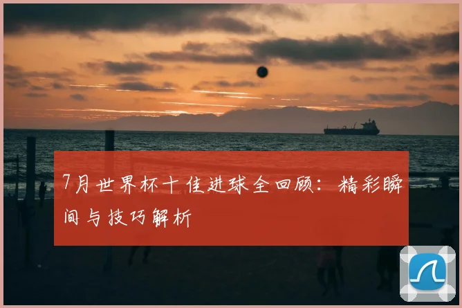 7月世界杯十佳进球全回顾：精彩瞬间与技巧解析