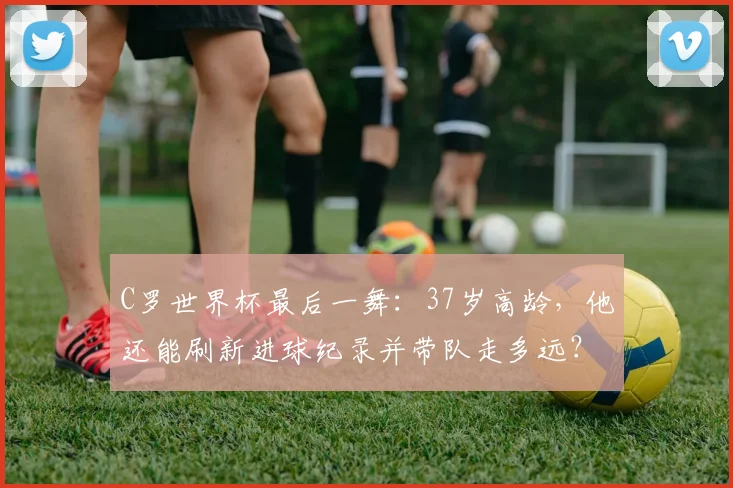C罗世界杯最后一舞:37岁高龄,他还能刷新进球纪录并带队走多远?