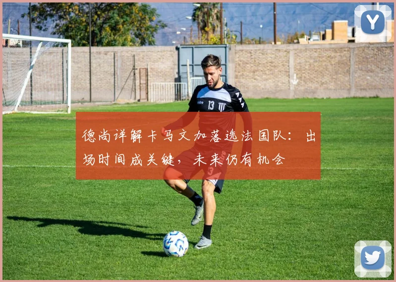 德尚详解卡马文加落选法国队:出场时间成关键,未来仍有机会