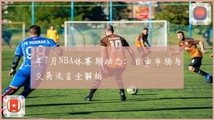 年7月NBA休赛期动态:自由市场与交易流言全解析