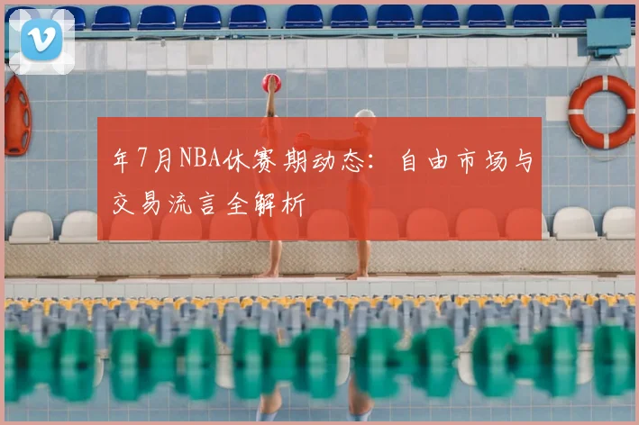 年7月NBA休赛期动态：自由市场与交易流言全解析